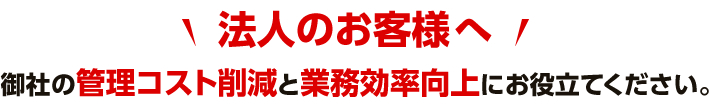 「法人のお客様へ」御社の管理コスト削減と業務効率向上にお役立てください。