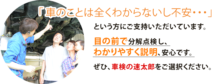 「車のことは全くわからないし不安・・・」 という方にご支持いただいています。目の前で分解点検し、わかりやすく説明、安心です。ぜひ、車検の速太郎をご選択ください。