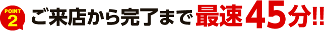 POINT2 ご来店から完了まで最速45分！!