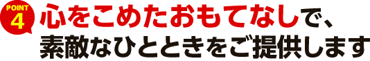 POINT4 心をこめたおもてなしで、素敵なひとときをご提供します