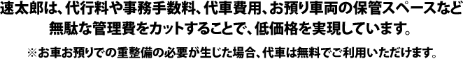 速太郎は、代行料や事務手数料、代車費用、お預り車両の保管スペースなど無駄な管理費をカットすることで、低価格を実現しています。※お車お預りでの重整備の必要が生じた場合、代車は無料でご利用いただけます。